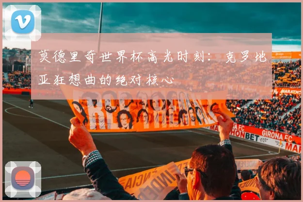 莫德里奇世界杯高光时刻:克罗地亚狂想曲的绝对核心