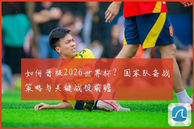 如何晋级2026世界杯?国家队备战策略与关键战役前瞻